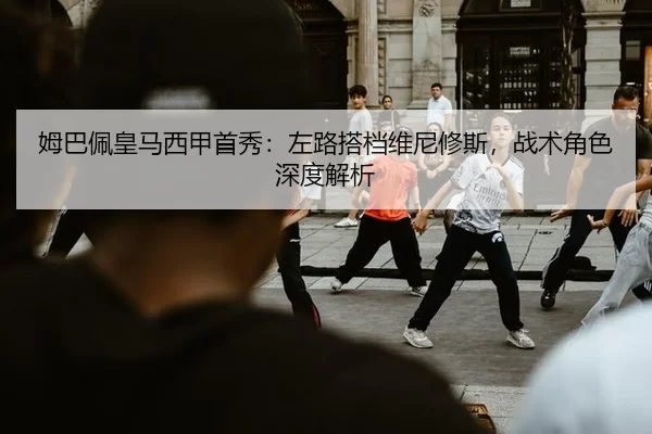姆巴佩皇马西甲首秀：左路搭档维尼修斯，战术角色深度解析