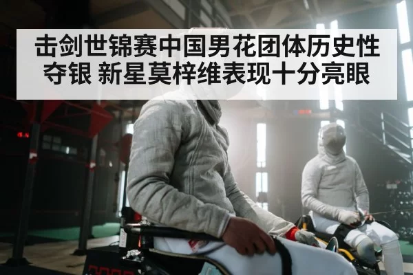 击剑世锦赛中国男花团体历史性夺银 新星莫梓维表现十分亮眼