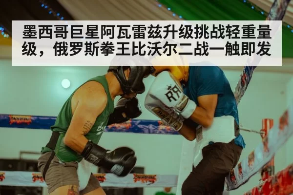 墨西哥巨星阿瓦雷兹升级挑战轻重量级，俄罗斯拳王比沃尔二战一触即发